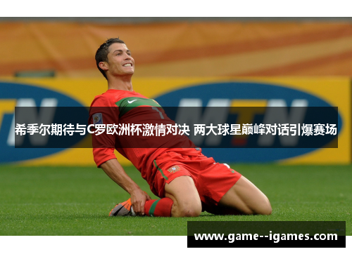 希季尔期待与C罗欧洲杯激情对决 两大球星巅峰对话引爆赛场