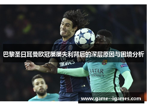 巴黎圣日耳曼欧冠屡屡失利背后的深层原因与困境分析 巴黎圣日耳曼欧冠屡屡失利背后的深层原因与困境分析