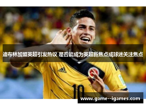 迪布林加盟英超引发热议 是否能成为英超新焦点成球迷关注焦点 迪布林加盟英超引发热议 是否能成为英超新焦点成球迷关注焦点
