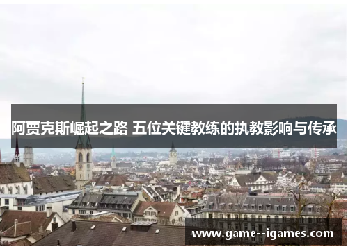 阿贾克斯崛起之路 五位关键教练的执教影响与传承 阿贾克斯崛起之路 五位关键教练的执教影响与传承