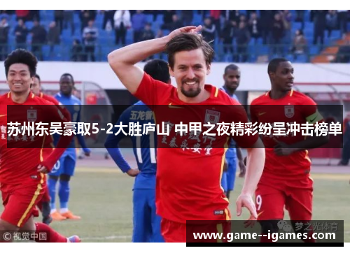 苏州东吴豪取5-2大胜庐山 中甲之夜精彩纷呈冲击榜单