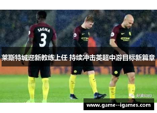莱斯特城迎新教练上任 持续冲击英超中游目标新篇章 莱斯特城迎新教练上任 持续冲击英超中游目标新篇章