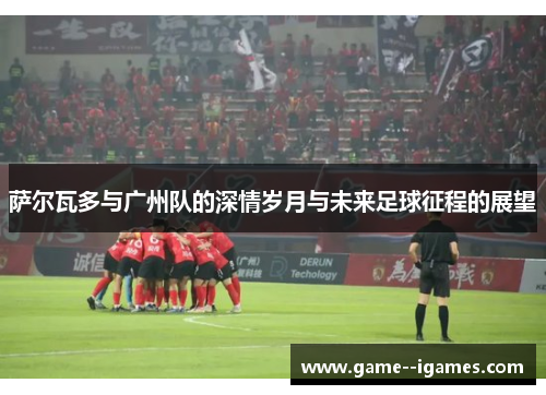 萨尔瓦多与广州队的深情岁月与未来足球征程的展望