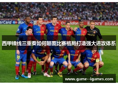 西甲锋线三重奏如何颠覆比赛格局打造强大进攻体系