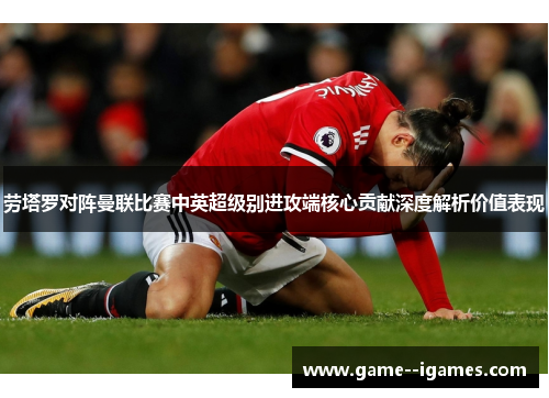 劳塔罗对阵曼联比赛中英超级别进攻端核心贡献深度解析价值表现