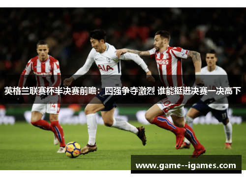 英格兰联赛杯半决赛前瞻:四强争夺激烈 谁能挺进决赛一决高下 英格兰联赛杯半决赛前瞻:四强争夺激烈 谁能挺进决赛一决高下