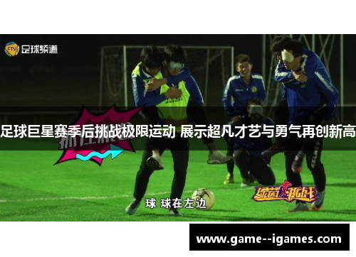 足球巨星赛季后挑战极限运动 展示超凡才艺与勇气再创新高 足球巨星赛季后挑战极限运动 展示超凡才艺与勇气再创新高