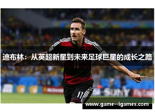 迪布林:从英超新星到未来足球巨星的成长之路 迪布林:从英超新星到未来足球巨星的成长之路