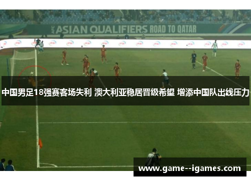 中国男足18强赛客场失利 澳大利亚稳居晋级希望 增添中国队出线压力
