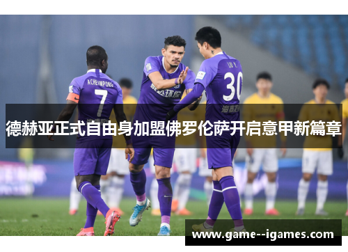 德赫亚正式自由身加盟佛罗伦萨开启意甲新篇章 德赫亚正式自由身加盟佛罗伦萨开启意甲新篇章