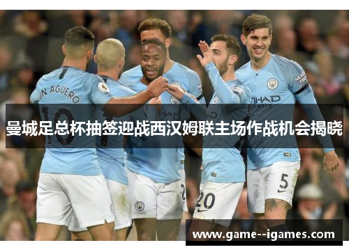 曼城足总杯抽签迎战西汉姆联主场作战机会揭晓 曼城足总杯抽签迎战西汉姆联主场作战机会揭晓