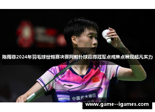 陈雨菲2024年羽毛球世锦赛决赛网前扑球赢得冠军点成焦点展现超凡实力